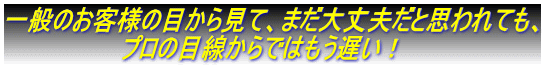 一般ノお客様から見て、まだ大丈夫ト思われテモ。。 一般のお客様の目から見て、まだ大丈夫だと思われても、 プロの目線からではもう遅い!